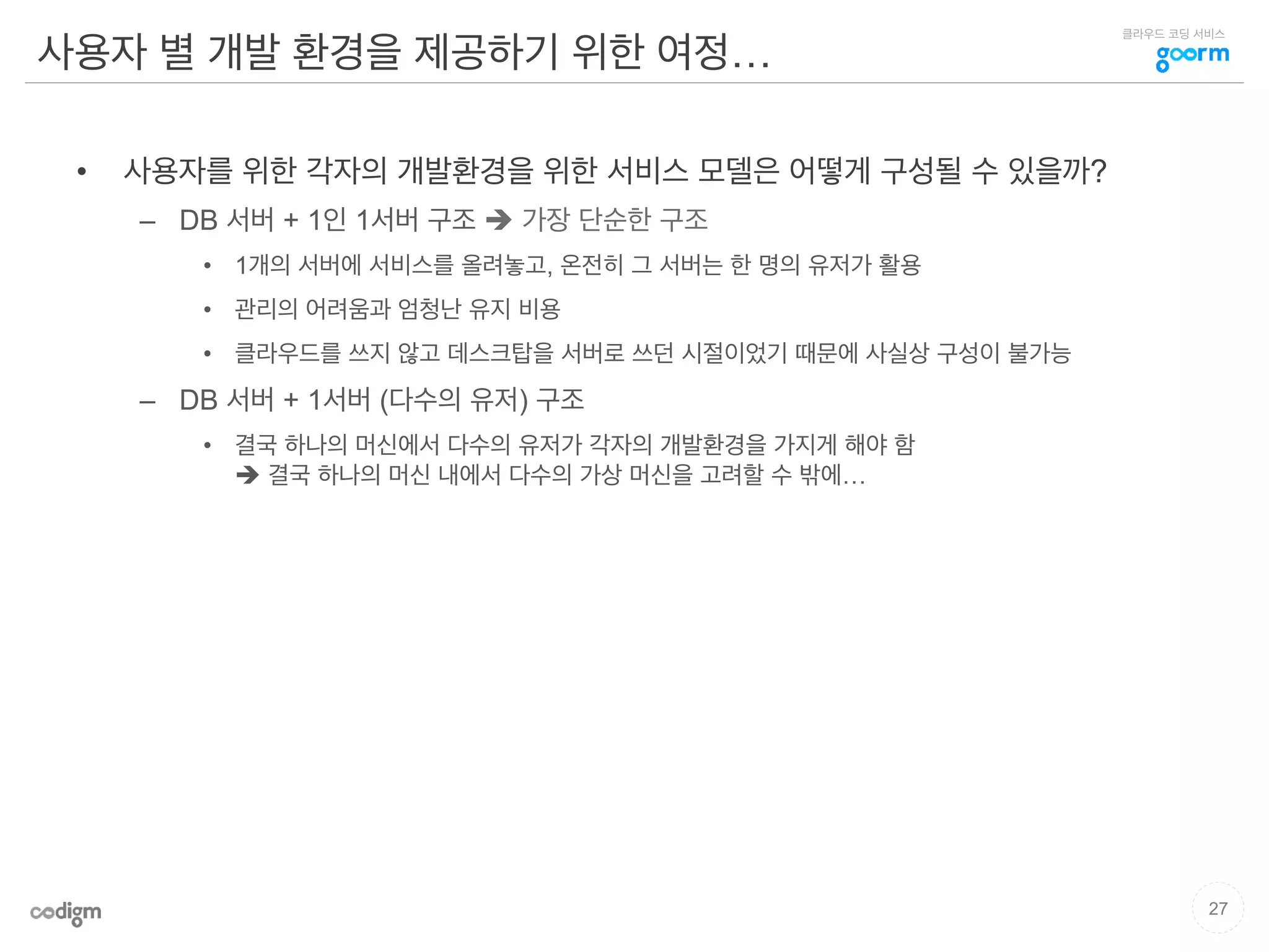 클라우드 코딩 서비스
사용자 별 개발 환경을 제공하기 위한 여정…
•  사용자를 위한 각자의 개발환경을 위한 서비스 모델은 어떻게 구성될 수 있을까?
–  DB 서버 + 1인 1서버 구조 è 가장 단순한 구조
•  1개의 서버에 서비스를 올려놓고, 온전히 그 서버는 한 명의 유저가 활용
•  관리의 어려움과 엄청난 유지 비용
•  클라우드를 쓰지 않고 데스크탑을 서버로 쓰던 시절이었기 때문에 사실상 구성이 불가능
–  DB 서버 + 1서버 (다수의 유저) 구조
•  결국 하나의 머신에서 다수의 유저가 각자의 개발환경을 가지게 해야 함
è 결국 하나의 머신 내에서 다수의 가상 머신을 고려할 수 밖에…
27
 