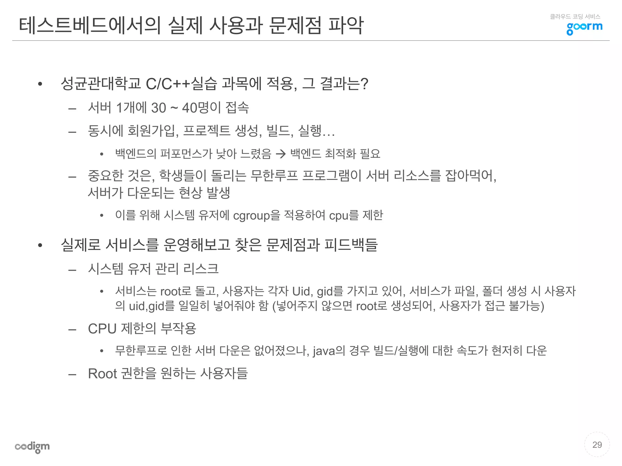 클라우드 코딩 서비스
테스트베드에서의 실제 사용과 문제점 파악
•  성균관대학교 C/C++실습 과목에 적용, 그 결과는?
–  서버 1개에 30 ~ 40명이 접속
–  동시에 회원가입, 프로젝트 생성, 빌드, 실행…
•  백엔드의 퍼포먼스가 낮아 느렸음 à 백엔드 최적화 필요
–  중요한 것은, 학생들이 돌리는 무한루프 프로그램이 서버 리소스를 잡아먹어,
서버가 다운되는 현상 발생
•  이를 위해 시스템 유저에 cgroup을 적용하여 cpu를 제한
•  실제로 서비스를 운영해보고 찾은 문제점과 피드백들
–  시스템 유저 관리 리스크
•  서비스는 root로 돌고, 사용자는 각자 Uid, gid를 가지고 있어, 서비스가 파일, 폴더 생성 시 사용자
의 uid,gid를 일일히 넣어줘야 함 (넣어주지 않으면 root로 생성되어, 사용자가 접근 불가능)
–  CPU 제한의 부작용
•  무한루프로 인한 서버 다운은 없어졌으나, java의 경우 빌드/실행에 대한 속도가 현저히 다운
–  Root 권한을 원하는 사용자들
29
 
