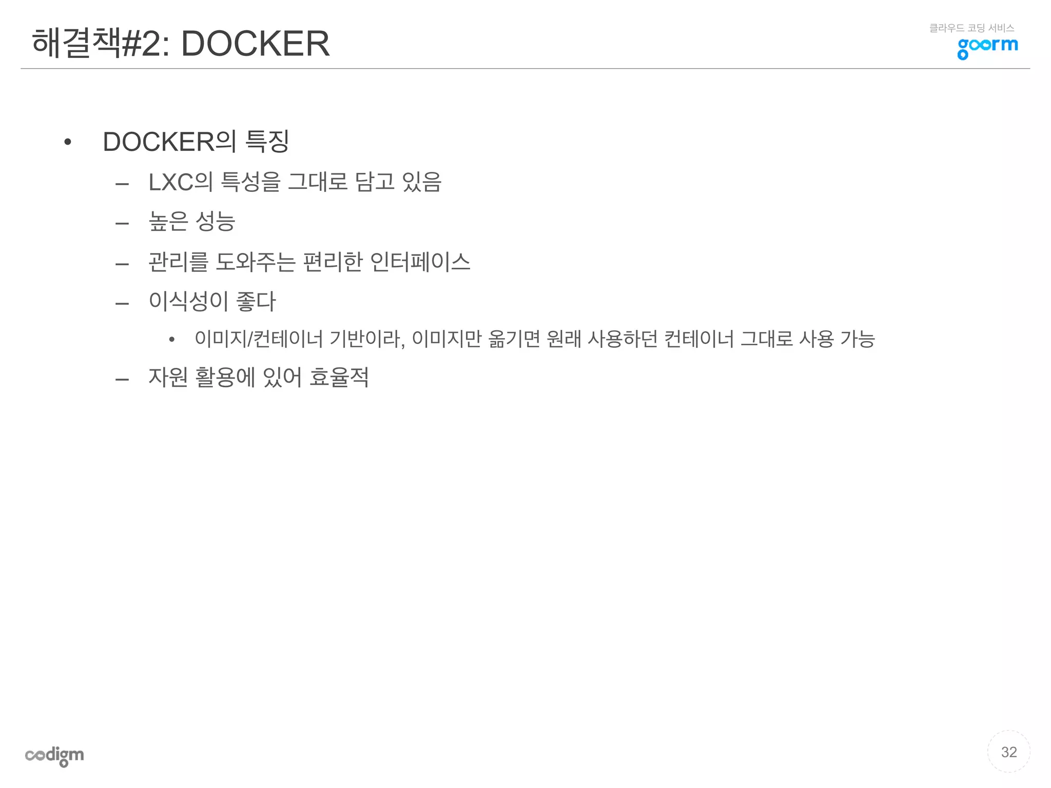 클라우드 코딩 서비스
해결책#2: DOCKER
•  DOCKER의 특징
–  LXC의 특성을 그대로 담고 있음
–  높은 성능
–  관리를 도와주는 편리한 인터페이스
–  이식성이 좋다
•  이미지/컨테이너 기반이라, 이미지만 옮기면 원래 사용하던 컨테이너 그대로 사용 가능
–  자원 활용에 있어 효율적
32
 
