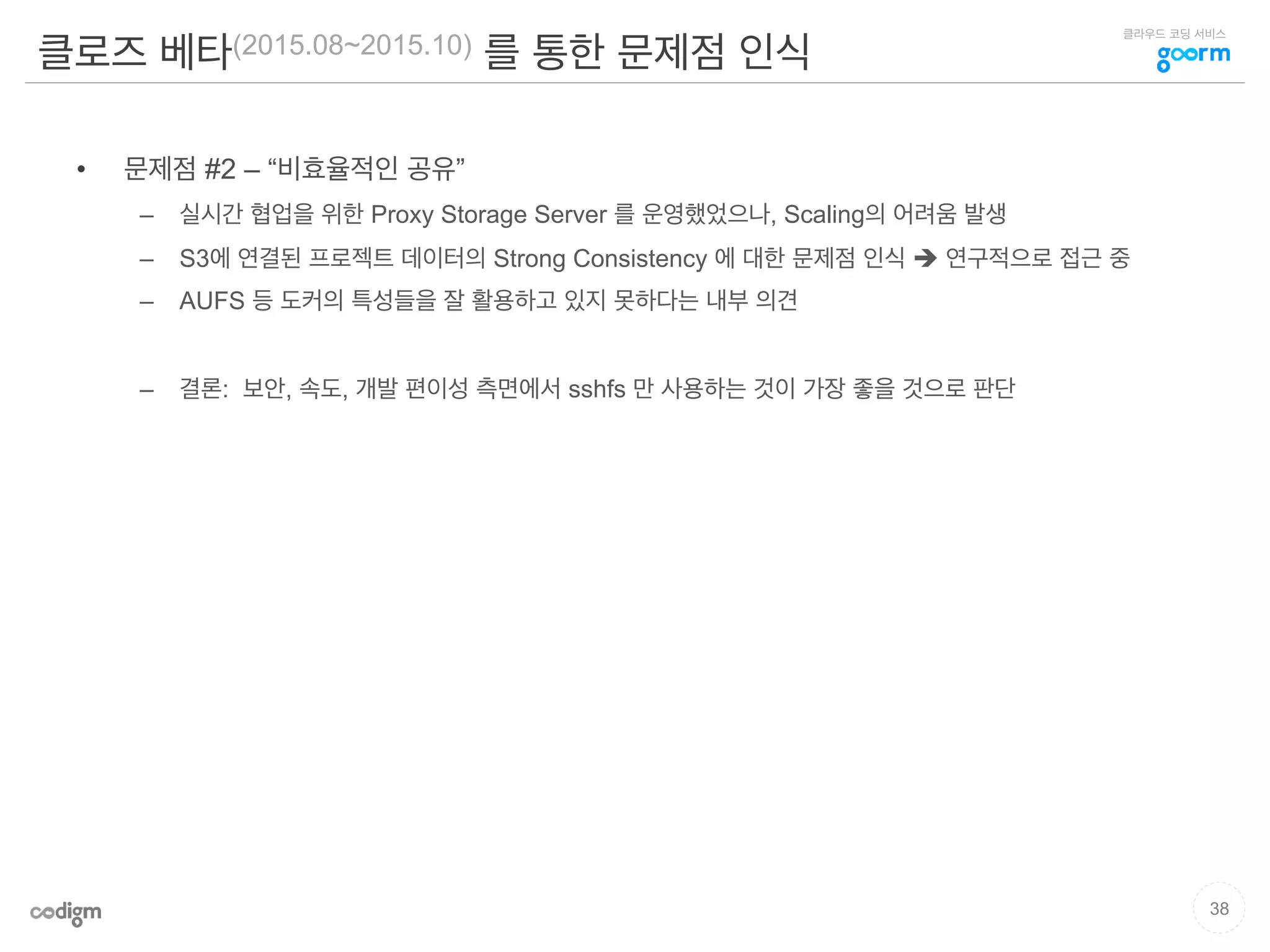 클라우드 코딩 서비스
클로즈 베타(2015.08~2015.10) 를 통한 문제점 인식
•  문제점 #2 – “비효율적인 공유”
–  실시간 협업을 위한 Proxy Storage Server 를 운영했었으나, Scaling의 어려움 발생
–  S3에 연결된 프로젝트 데이터의 Strong Consistency 에 대한 문제점 인식 è 연구적으로 접근 중
–  AUFS 등 도커의 특성들을 잘 활용하고 있지 못하다는 내부 의견
–  결론: 보안, 속도, 개발 편이성 측면에서 sshfs 만 사용하는 것이 가장 좋을 것으로 판단
38
 