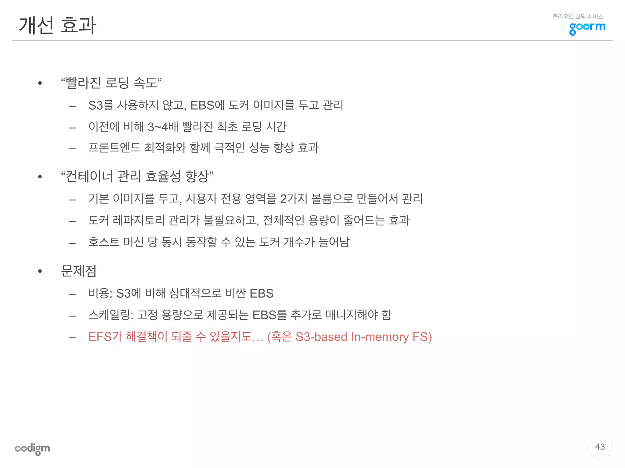 클라우드 코딩 서비스
개선 효과
•  “빨라진 로딩 속도”
–  S3를 사용하지 않고, EBS에 도커 이미지를 두고 관리
–  이전에 비해 3~4배 빨라진 최초 로딩 시간
–  프론트엔드 최적화와 함께 극적인 성능 향상 효과
•  “컨테이너 관리 효율성 향상”
–  기본 이미지를 두고, 사용자 전용 영역을 2가지 볼륨으로 만들어서 관리
–  도커 레파지토리 관리가 불필요하고, 전체적인 용량이 줄어드는 효과
–  호스트 머신 당 동시 동작할 수 있는 도커 개수가 늘어남
•  문제점
–  비용: S3에 비해 상대적으로 비싼 EBS
–  스케일링: 고정 용량으로 제공되는 EBS를 추가로 매니지해야 함
–  EFS가 해결책이 되줄 수 있을지도… (혹은 S3-based In-memory FS)
43
 