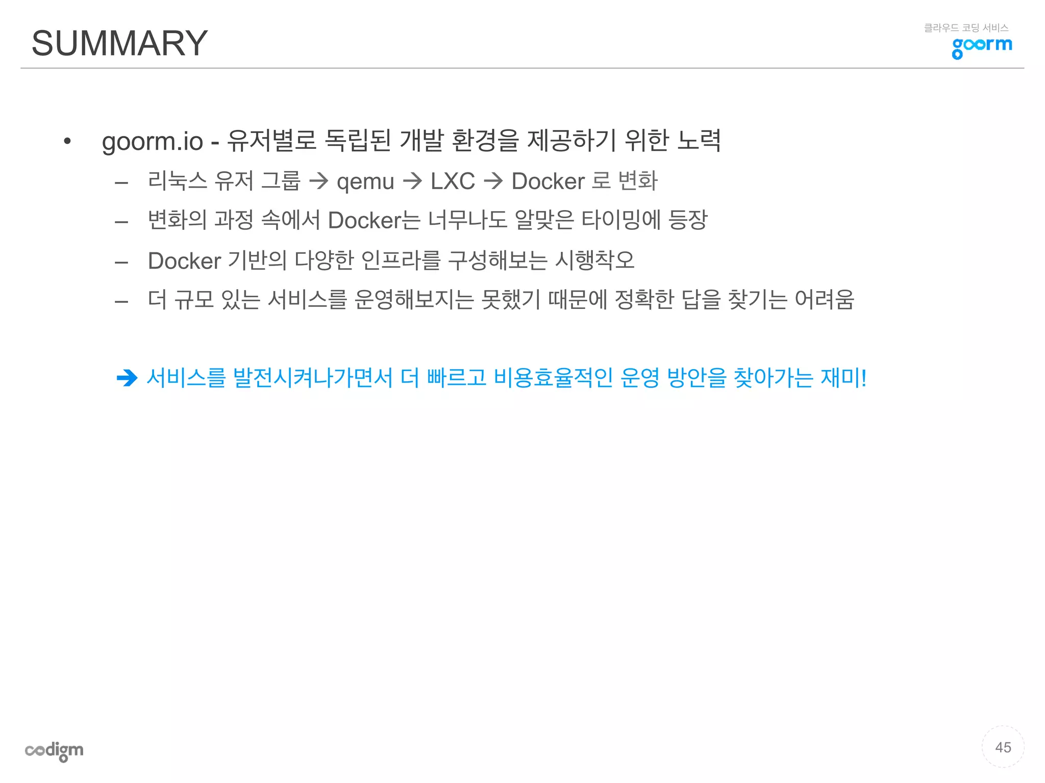 클라우드 코딩 서비스
SUMMARY
•  goorm.io - 유저별로 독립된 개발 환경을 제공하기 위한 노력
–  리눅스 유저 그룹 à qemu à LXC à Docker 로 변화
–  변화의 과정 속에서 Docker는 너무나도 알맞은 타이밍에 등장
–  Docker 기반의 다양한 인프라를 구성해보는 시행착오
–  더 규모 있는 서비스를 운영해보지는 못했기 때문에 정확한 답을 찾기는 어려움
è 서비스를 발전시켜나가면서 더 빠르고 비용효율적인 운영 방안을 찾아가는 재미!
45
 
