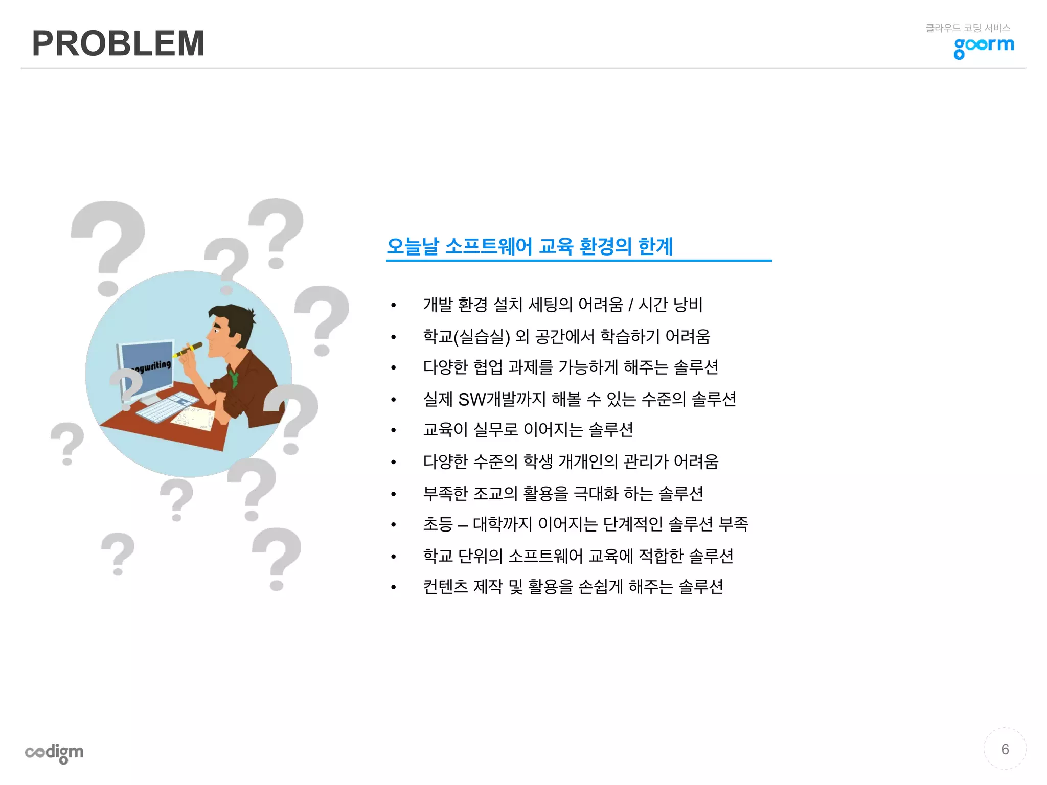 클라우드 코딩 서비스
PROBLEM
•  개발 환경 설치 세팅의 어려움 / 시간 낭비
•  학교(실습실) 외 공간에서 학습하기 어려움
•  다양한 협업 과제를 가능하게 해주는 솔루션
•  실제 SW개발까지 해볼 수 있는 수준의 솔루션
•  교육이 실무로 이어지는 솔루션
•  다양한 수준의 학생 개개인의 관리가 어려움
•  부족한 조교의 활용을 극대화 하는 솔루션
•  초등 – 대학까지 이어지는 단계적인 솔루션 부족
•  학교 단위의 소프트웨어 교육에 적합한 솔루션
•  컨텐츠 제작 및 활용을 손쉽게 해주는 솔루션
오늘날 소프트웨어 교육 환경의 한계
6
 