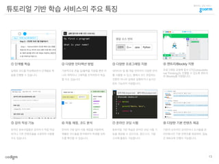 클라우드 코딩 서비스
튜토리얼 기반 학습 서비스의 주요 특징
13
① 단계별 학습
실제로 코드를 작성해보면서 단계별로 학
습을 진행할 수 있습니다.
그림
② 다양한 인터랙션 방법
기본적으로 콘솔 입/출력을 지원할 뿐만 아
니라 캐릭터나 그래픽을 조작하면서 학습
할 수도 있습니다.
그림 그림
그림 그림
그림
그림
③ 다양한 프로그래밍 지원
네이티브 및 웹 개발 언어까지 다양한 언어
를 사용할 수 있고, 웹에서 코드 편집하는
것뿐만 아니라 실제로 실행하거나 실시간
린트 기능까지 지원합니다.
⑥ 자동 채점, 코드 분석
언어의 구분 없이 자동 채점을 지원하며,
제출된 코드들을 분석해주어 학생별 성취
도를 확인할 수 있습니다.
⑧ 다양한 기본 컨텐츠 제공
기존의 오프라인 강의안이나 도서들을 온
라인화시킨 기본 컨텐츠를 제공하여, 질높
은 SW교육 진행이 가능합니다.
④ 엔트리/Blockly 지원
프로그래밍 교육에 앞서 CT(Computatio
nal Thinking)도 진행할 수 있도록 엔트리
와 Blockly를 지원합니다.
⑦ 온라인 코딩 시험
튜토리얼 기반 학습은 온라인 코딩 시험 기
능을 제공할 수 있으므로, 중간고사, 기말
고사에 활용도 가능합니다.
⑤ 강의 작성 기능
온라인 튜토리얼들은 강의자가 직접 작성
하거나 기존 컨텐츠들을 수정하여 사용할
수도 있습니다.
그림
 