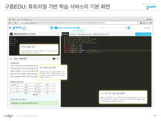 클라우드 코딩 서비스
구름EDU: 튜토리얼 기반 학습 서비스의 기본 화면
16goorm CONFIDENTIAL
강의 내용 및 실습 내용
개념을 이해한 뒤에 실습을 진행할 수 있도
록 HTML / PDF / Slideshare.net / You
Tube 등의 다양한 형태의 강의 내용 전달
매체를 지원합니다.
소스 코드 작성, 콘솔, 파일 입/출력
컨테이너와 연결된 소스 코드 에디터로서 사용자 별로 독립적인 소스 코드
편집 및 실행을 할 수 있습니다. 콘솔의 경우 언어별 REPL 콘솔을 지원하
여 콘솔을 통한 상호작용도 가능합니다.
터미널 입/출력 결과
우측의 에디터에서 작성하여 실행한 코드의 결과는 표준 입
/출력으로 확인할 수 있습니다.
 