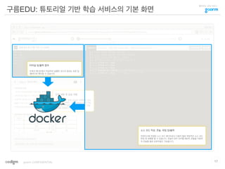클라우드 코딩 서비스
강의 내용 및 실습 내용
개념을 이해한 뒤에 실습을 진행할 수 있도
록 HTML / PDF / Slideshare.net / You
Tube 등의 다양한 형태의 강의 내용 전달
매체를 지원합니다.
구름EDU: 튜토리얼 기반 학습 서비스의 기본 화면
17goorm CONFIDENTIAL
소스 코드 작성, 콘솔, 파일 입/출력
컨테이너와 연결된 소스 코드 에디터로서 사용자 별로 독립적인 소스 코드
편집 및 실행을 할 수 있습니다. 콘솔의 경우 언어별 REPL 콘솔을 지원하
여 콘솔을 통한 상호작용도 가능합니다.
터미널 입/출력 결과
우측의 에디터에서 작성하여 실행한 코드의 결과는 표준 입
/출력으로 확인할 수 있습니다.
 