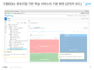 클라우드 코딩 서비스
구름EDU: 튜토리얼 기반 학습 서비스의 기본 화면 (강의자 모드)
19goorm CONFIDENTIAL
강의 커리큘럼 관리
마치 블로그 글을 관리하듯, 책을 집필하듯 강의 커리큘럼을 구
성할 수 있습니다.
강의 구성 요소별 컨텐츠 관리
강의를 구성하는 각 요소들을 클릭하여 컨텐츠를 추가/편집할 수 있
습니다.
 