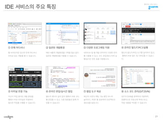 클라우드 코딩 서비스
IDE 서비스의 주요 특징
① 언제 어디서나
웹 브라우저만 있으면 언제 어디서나
연속성 있는 개발을 할 수 있습니다.
그림
② 일관된 개발환경
매번 새롭게 개발환경을 구축할 필요 없이
일관된 개발환경을 사용할 수 있습니다.
그림 그림
그림 그림
그림
그림
③ 다양한 프로그래밍 지원
네이티브 및 웹 개발 언어까지 다양한 언어
를 사용할 수 있고, 코드 편집/빌드/서버 실
행/실시간 린트 등을 지원합니다.
⑥ 온라인 편집/실시간 협업
별도의 에디터 설치 없이 웹에서 바로 코드
를 편집할 수 있고, 다른 팀원들과 함께 작
업할 수 있습니다.
⑧ 소스 코드 관리(GIT,SVN)
GIT과 SVN을 완벽하게 지원하며,
원클릭으로 저장소에 액세스하고,
작업 내용을 커밋할 수 있습니다.
④ 온라인 빌드/디버그/실행
별도의 빌드/디버깅 도구를 설치하지 않고,
웹에서 바로 빌드 및 디버깅할 수 있습니
다.
⑦ 협업 도구 제공
메신저 수준의 채팅 기능 뿐만 아니라
슬라이드, PDF 를 공유하여 프로젝트의
생산성을 높입니다.
⑤ 터미널 연결 기능
자신이 작업 중이던 개발 환경을
웹에서 바로 터미널로 연결하여
필요한 작업을 수행할 수 있습니다.
21
 