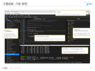 클라우드 코딩 서비스
구름IDE: 기본 화면
22goorm CONFIDENTIAL
좌측 레이아웃
- 프로젝트/클라우드
애플리케이션 개발에 관련된
모든 파일들을 프로젝트 단위로
관리하거나 클라우드 스토리지를 통
해 관리할 수 있습니다.
우측 레이아웃
- 채팅/문서뷰어/작업내역/아웃라인
우측 레이아웃을 통해 협업 개발자와 채팅을
하거나 문서 뷰어를 함께 보고 해당 소스 코드
의 변경 내역이나 전체 구조를 확인할 수 있습
니다.창 단위로 관리되는 워크스페이스
소스 코드 에디터나 터미널 등을 창 단위로 관리할 수 있는 워크스페이스가 제공
됩니다.
하단 레이아웃 – 디버그/터미널/검색/빌드 아웃풋
하단 레이아웃을 통해 디버그/터미널/검색/빌드 아웃풋에 대한
결과를 확인하고 상호작용할 수 있습니다.
기본 툴바
자주 사용하는 기능을 쉽게 선택할 수 있는 버튼들로 구성된 툴바
 
