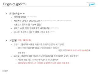 클라우드 코딩 서비스
Origin of goorm
•  project.goorm
–  SINCE 2008 (나름 originality)
–  처음에는 OPEN SOURCE로 시작 (현재 버전은 코어 공개를 위해 준비 중에 있음)
–  IDE로서 갖춰야 할 기능에 집중
–  공모전 수상, 정부 과제를 통한 사업화 준비 (2009~2012)
–  그 사이 북미에서 비슷한 경쟁 서비스 등장 (2010~)
•  사업화? 사업 = 돈을 버는 일
–  고민 1 : 클라우드IDE를 사용하면 효과적인 곳이 어디일까?
•  당시 대학/대학원 재학생들로 구성되어 있었기 때문인지
자연스럽게 대학교 프로그래밍 실습 환경에
눈을 돌림
–  고민 2 : 클라우드IDE 서비스가 기존의 IDE와 경쟁하려면 무엇이 필요할까?
•  막강한 편집 기능, 네이티브에 버금가는 속도와 UI/UX
•  컴파일/빌드 뿐만 아니라 디버깅과 실행까지 가능한 독립된 개발 환경
 