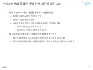 클라우드 코딩 서비스
서비스로서의 독립된 개발 환경 제공에 대한 고민
•  하나 또는 여러 대의 머신을 공유해서 사용하려면?
–  DB를 이용한 사용자/프로젝트 구분
–  클러스터링을 통한 안정화
–  사용자를 위한 각자의 개발환경을 구성하여, 웹 터미널 제공
•  각자의 개발환경을 꾸밀 수 있도록
•  필요한 CLI 커맨드도 실행해 볼 수 있도록
•  각 사용자의 개발환경은 구체적으로 어떤 환경인가?
–  웹 터미널 내에서 자신의 환경과 프로젝트에 접근할 수 있어야 함
–  웹 터미널 내에서 다른 사용자의 환경이나 프로젝트에는 접근할 수 없어야 함
26
 
