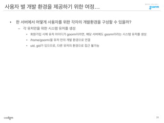 클라우드 코딩 서비스
사용자 별 개발 환경을 제공하기 위한 여정…
•  한 서버에서 어떻게 사용자를 위한 각자의 개발환경을 구성할 수 있을까?
–  각 유저만을 위한 시스템 유저를 생성
•  회원가입 시에 유저 아이디가 goorm이라면, 해당 서버에도 goorm이라는 시스템 유저를 생성
•  /home/goorm/을 유저 만의 개발 환경으로 연결
•  uid, gid가 있으므로, 다른 유저의 환경으로 접근 불가능
28
 