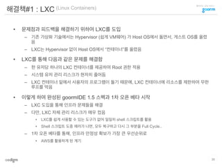 클라우드 코딩 서비스
해결책#1 : LXC (Linux Containers)
•  문제점과 피드백을 해결하기 위하여 LXC를 도입
–  기존 가상화 기술에서는 Hypervisor (쉽게 VM웨어) 가 Host OS에서 돌면서, 게스트 OS를 올렸
음
–  LXC는 Hypervisor 없이 Host OS에서 “컨테이너”를 올렸음
•  LXC를 통해 다음과 같은 문제를 해결함
–  한 유저당 하나의 LXC 컨테이너를 제공하여 Root 권한 적용
–  시스템 유저 관리 리스크가 현저히 줄어듬
–  LXC 컨테이너 밑에서 사용자의 프로그램이 돌기 때문에, LXC 컨테이너에 리소스를 제한하여 무한
루프를 막음
•  이렇게 하여 완성된 goormIDE 1.5 스펙과 1차 오픈 베타 시작
–  LXC 도입을 통해 인프라 문제들을 해결
–  다만, LXC 자체 관리 리스크가 매우 컸음
•  LXC를 쉽게 사용할 수 있는 도구가 없어 일일히 shell 스크립트를 활용
•  Shell 스크립트 도중 에러가 나면, 모두 복구하고 다시 그 부분을 Full Cycle..
–  1차 오픈 베타를 통해, 인프라 안정성 확보가 가장 큰 우선순위로
•  AWS를 활용하게 된 계기
30
 