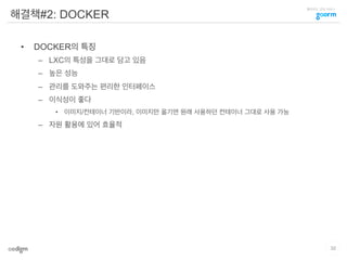 클라우드 코딩 서비스
해결책#2: DOCKER
•  DOCKER의 특징
–  LXC의 특성을 그대로 담고 있음
–  높은 성능
–  관리를 도와주는 편리한 인터페이스
–  이식성이 좋다
•  이미지/컨테이너 기반이라, 이미지만 옮기면 원래 사용하던 컨테이너 그대로 사용 가능
–  자원 활용에 있어 효율적
32
 