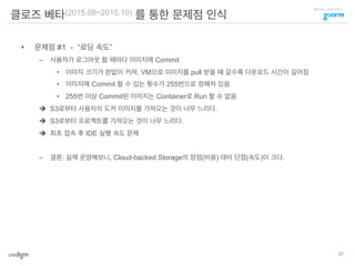 클라우드 코딩 서비스
클로즈 베타(2015.08~2015.10) 를 통한 문제점 인식
•  문제점 #1 - “로딩 속도”
–  사용자가 로그아웃 할 때마다 이미지에 Commit
•  이미지 크기가 한없이 커져, VM으로 이미지를 pull 받을 때 갈수록 다운로드 시간이 길어짐
•  이미지에 Commit 할 수 있는 횟수가 255번으로 정해져 있음
•  255번 이상 Commit된 이미지는 Container로 Run 할 수 없음
è  S3로부터 사용자의 도커 이미지를 가져오는 것이 너무 느리다.
è  S3로부터 프로젝트를 가져오는 것이 너무 느리다.
è  최초 접속 후 IDE 실행 속도 문제
–  결론: 실제 운영해보니, Cloud-backed Storage의 장점(비용) 대비 단점(속도)이 크다.
37
 