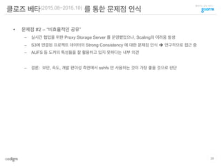 클라우드 코딩 서비스
클로즈 베타(2015.08~2015.10) 를 통한 문제점 인식
•  문제점 #2 – “비효율적인 공유”
–  실시간 협업을 위한 Proxy Storage Server 를 운영했었으나, Scaling의 어려움 발생
–  S3에 연결된 프로젝트 데이터의 Strong Consistency 에 대한 문제점 인식 è 연구적으로 접근 중
–  AUFS 등 도커의 특성들을 잘 활용하고 있지 못하다는 내부 의견
–  결론: 보안, 속도, 개발 편이성 측면에서 sshfs 만 사용하는 것이 가장 좋을 것으로 판단
38
 