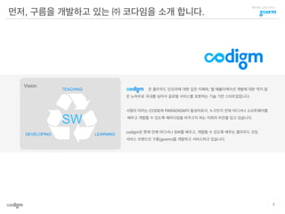 클라우드 코딩 서비스
먼저, 구름을 개발하고 있는 ㈜ 코다임을 소개 합니다.
TEACHING
LEARNINGDEVELOPING
Vision
은 클라우드 인프라에 대한 깊은 이해와, 웹 애플리케이션 개발에 대한 적지 않
은 노하우로 국내를 넘어서 글로벌 서비스를 표방하는 기술 기반 스타트업입니다.
사명의 의미는 CODE와 PARADIGM의 합성어로서, 누구든지 언제 어디서나 소프트웨어를
배우고 개발할 수 있도록 패러다임을 바꾸고자 하는 저희의 비전을 담고 있습니다.
codigm은 현재 언제 어디서나 SW를 배우고, 개발할 수 있도록 해주는 클라우드 코딩
서비스 브랜드인 구름(goorm)을 개발하고 서비스하고 있습니다.
SW
4
 