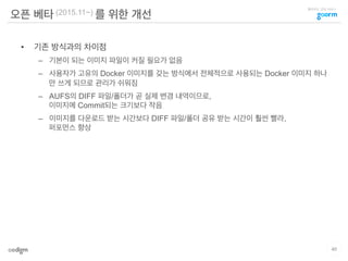 클라우드 코딩 서비스
오픈 베타 (2015.11~) 를 위한 개선
•  기존 방식과의 차이점
–  기본이 되는 이미지 파일이 커질 필요가 없음
–  사용자가 고유의 Docker 이미지를 갖는 방식에서 전체적으로 사용되는 Docker 이미지 하나
만 쓰게 되므로 관리가 쉬워짐
–  AUFS의 DIFF 파일/폴더가 곧 실제 변경 내역이므로,
이미지에 Commit되는 크기보다 작음
–  이미지를 다운로드 받는 시간보다 DIFF 파일/폴더 공유 받는 시간이 훨씬 빨라,
퍼포먼스 향상
40
 