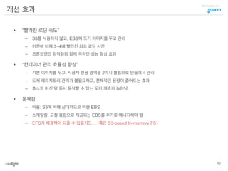 클라우드 코딩 서비스
개선 효과
•  “빨라진 로딩 속도”
–  S3를 사용하지 않고, EBS에 도커 이미지를 두고 관리
–  이전에 비해 3~4배 빨라진 최초 로딩 시간
–  프론트엔드 최적화와 함께 극적인 성능 향상 효과
•  “컨테이너 관리 효율성 향상”
–  기본 이미지를 두고, 사용자 전용 영역을 2가지 볼륨으로 만들어서 관리
–  도커 레파지토리 관리가 불필요하고, 전체적인 용량이 줄어드는 효과
–  호스트 머신 당 동시 동작할 수 있는 도커 개수가 늘어남
•  문제점
–  비용: S3에 비해 상대적으로 비싼 EBS
–  스케일링: 고정 용량으로 제공되는 EBS를 추가로 매니지해야 함
–  EFS가 해결책이 되줄 수 있을지도… (혹은 S3-based In-memory FS)
43
 