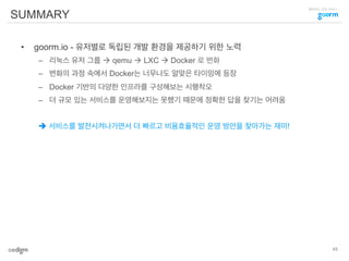클라우드 코딩 서비스
SUMMARY
•  goorm.io - 유저별로 독립된 개발 환경을 제공하기 위한 노력
–  리눅스 유저 그룹 à qemu à LXC à Docker 로 변화
–  변화의 과정 속에서 Docker는 너무나도 알맞은 타이밍에 등장
–  Docker 기반의 다양한 인프라를 구성해보는 시행착오
–  더 규모 있는 서비스를 운영해보지는 못했기 때문에 정확한 답을 찾기는 어려움
è 서비스를 발전시켜나가면서 더 빠르고 비용효율적인 운영 방안을 찾아가는 재미!
45
 