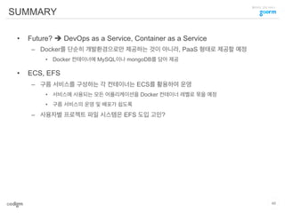 클라우드 코딩 서비스
SUMMARY
•  Future? è DevOps as a Service, Container as a Service
–  Docker를 단순히 개발환경으로만 제공하는 것이 아니라, PaaS 형태로 제공할 예정
•  Docker 컨테이너에 MySQL이나 mongoDB를 담아 제공
•  ECS, EFS
–  구름 서비스를 구성하는 각 컨테이너는 ECS를 활용하여 운영
•  서비스에 사용되는 모든 어플리케이션을 Docker 컨테이너 레벨로 묶을 예정
•  구름 서비스의 운영 및 배포가 쉽도록
–  사용자별 프로젝트 파일 시스템은 EFS 도입 고민?
46
 