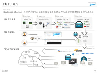 클라우드 코딩 서비스
FUTURE?
47
DevOps as a Service – 편리하게 개발하고, 그 결과물을 손쉽게 배포하고 서비스로 운영하는 환경을 클라우드로 제공
서비스 목표
VM 성능 선택 소프트웨어 스택 선택 컨테이너 구성 및 저장컨테이너 성능 선택
게임 서버
쇼핑몰
개인 블로그
웹 서비스
모바일 앱
업무용 도구
SW교육
서비스
운영/관리
빌드/실행
테스트
협업 개발
ONE CLICK ONE CLICK ONE CLICK ONE CLICK
ONE CLICK
 