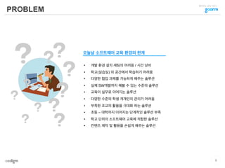 클라우드 코딩 서비스
PROBLEM
•  개발 환경 설치 세팅의 어려움 / 시간 낭비
•  학교(실습실) 외 공간에서 학습하기 어려움
•  다양한 협업 과제를 가능하게 해주는 솔루션
•  실제 SW개발까지 해볼 수 있는 수준의 솔루션
•  교육이 실무로 이어지는 솔루션
•  다양한 수준의 학생 개개인의 관리가 어려움
•  부족한 조교의 활용을 극대화 하는 솔루션
•  초등 – 대학까지 이어지는 단계적인 솔루션 부족
•  학교 단위의 소프트웨어 교육에 적합한 솔루션
•  컨텐츠 제작 및 활용을 손쉽게 해주는 솔루션
오늘날 소프트웨어 교육 환경의 한계
6
 