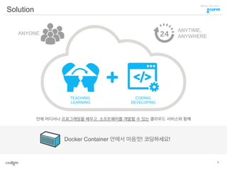클라우드 코딩 서비스
Solution
언제 어디서나 프로그래밍을 배우고, 소프트웨어를 개발할 수 있는 클라우드 서비스와 함께
TEACHING,
LEARNING
CODING,
DEVELOPING
ANYTIME,
ANYWHERE
ANYONE
Docker Container 안에서 마음껏! 코딩하세요!
9
 