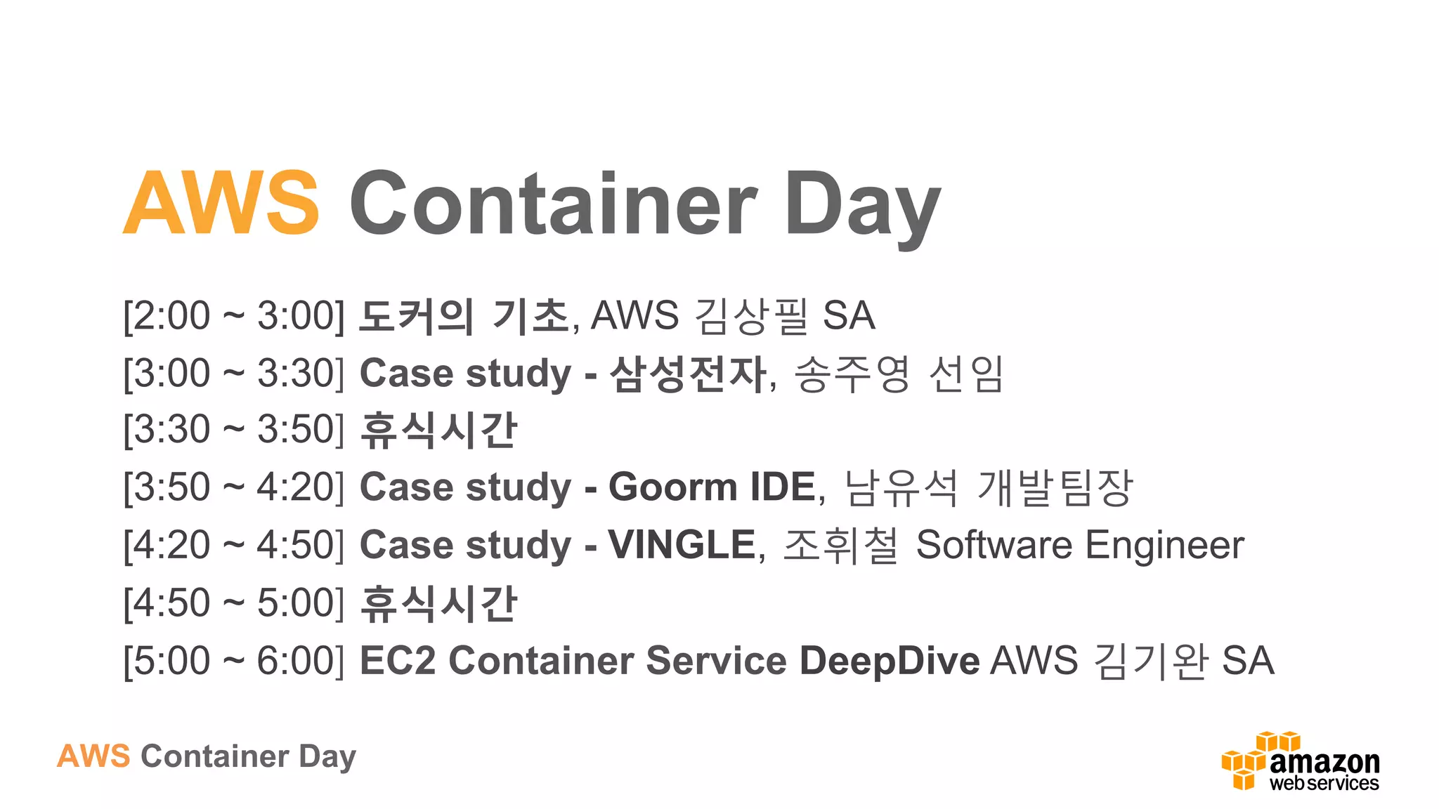 AWS Container Day
AWS Container Day
[2:00 ~ 3:00] 도커의 기초, AWS 김상필 SA
[3:00 ~ 3:30] Case study - 삼성전자, 송주영 선임
[3:30 ~ 3:50] 휴식시간
[3:50 ~ 4:20] Case study - Goorm IDE, 남유석 개발팀장
[4:20 ~ 4:50] Case study - VINGLE, 조휘철 Software Engineer
[4:50 ~ 5:00] 휴식시간
[5:00 ~ 6:00] EC2 Container Service DeepDive AWS 김기완 SA
 