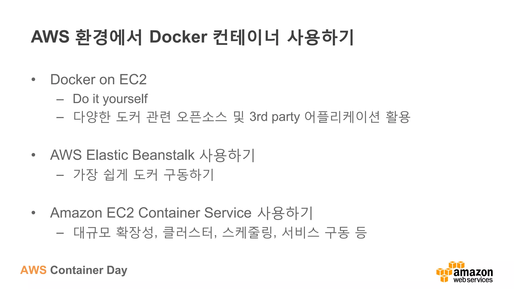 AWS Container Day
AWS 환경에서 Docker 컨테이너 사용하기
•  Docker on EC2
–  Do it yourself
–  다양한 도커 관련 오픈소스 및 3rd party 어플리케이션 활용
•  AWS Elastic Beanstalk 사용하기
–  가장 쉽게 도커 구동하기
•  Amazon EC2 Container Service 사용하기
–  대규모 확장성, 클러스터, 스케줄링, 서비스 구동 등
 
