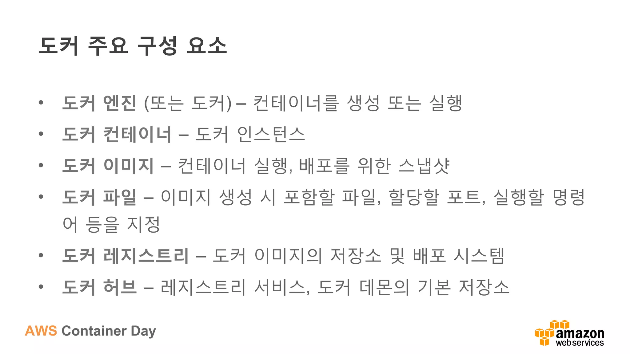 AWS Container Day
도커 주요 구성 요소
•  도커 엔진 (또는 도커) – 컨테이너를 생성 또는 실행
•  도커 컨테이너 – 도커 인스턴스
•  도커 이미지 – 컨테이너 실행, 배포를 위한 스냅샷
•  도커 파일 – 이미지 생성 시 포함할 파일, 할당할 포트, 실행할 명령
어 등을 지정
•  도커 레지스트리 – 도커 이미지의 저장소 및 배포 시스템
•  도커 허브 – 레지스트리 서비스, 도커 데몬의 기본 저장소
 