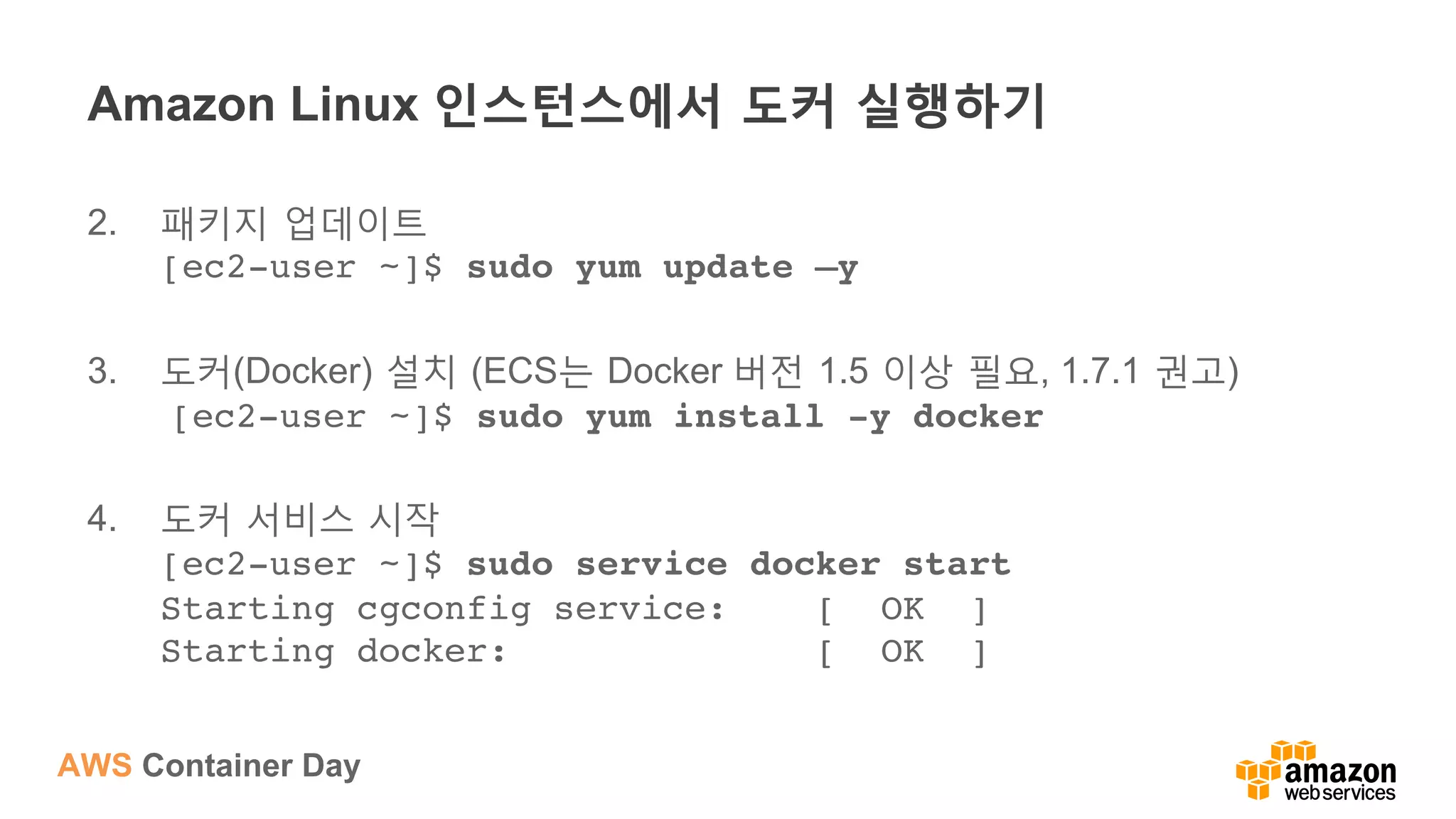 AWS Container Day
Amazon Linux 인스턴스에서 도커 실행하기
2.  패키지 업데이트
[ec2-user ~]$ sudo yum update –y
3.  도커(Docker) 설치 (ECS는 Docker 버전 1.5 이상 필요, 1.7.1 권고)
[ec2-user ~]$ sudo yum install -y docker
4.  도커 서비스 시작
[ec2-user ~]$ sudo service docker start 
Starting cgconfig service: [ OK ] 
Starting docker: [ OK ]
 