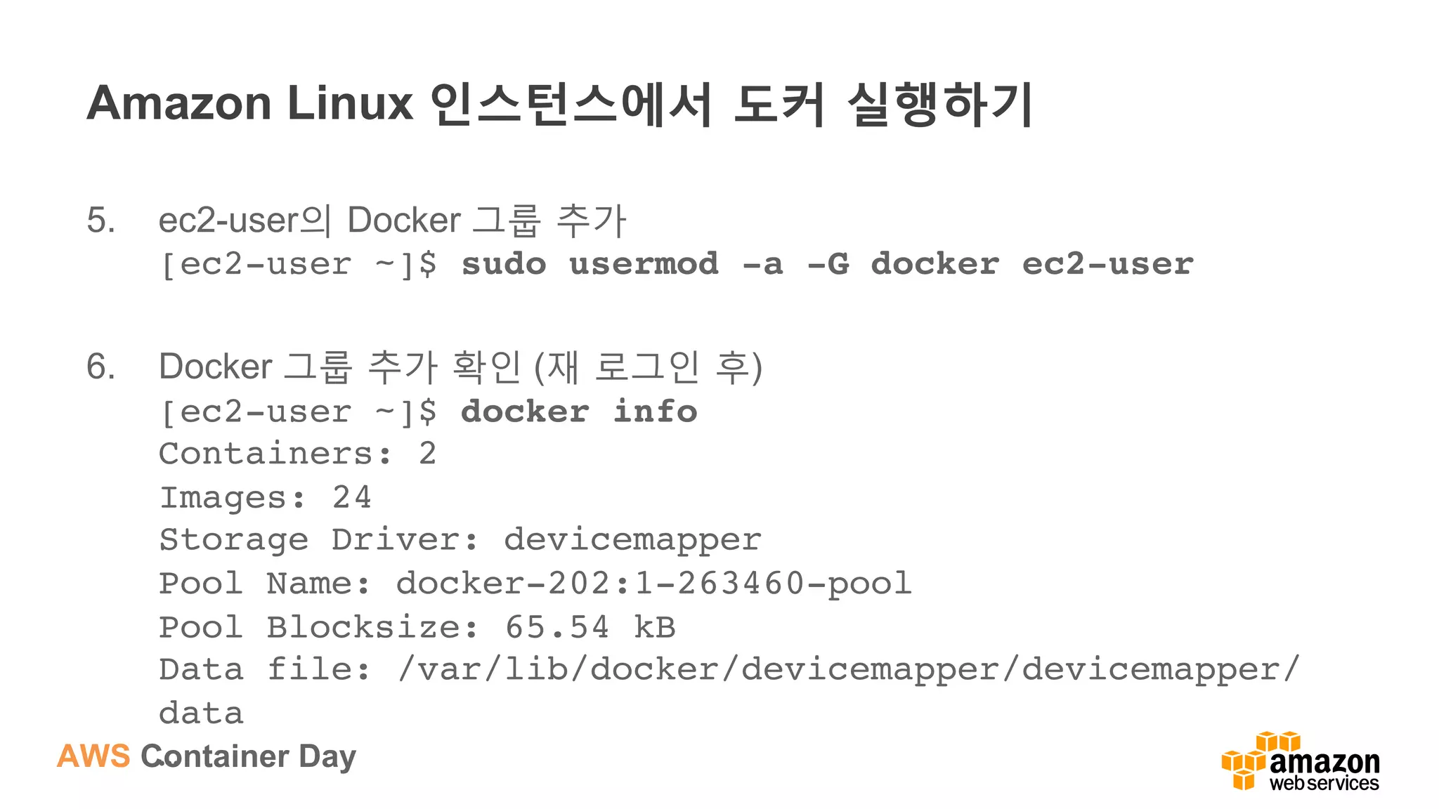 AWS Container Day
Amazon Linux 인스턴스에서 도커 실행하기
5.  ec2-user의 Docker 그룹 추가
[ec2-user ~]$ sudo usermod -a -G docker ec2-user
6.  Docker 그룹 추가 확인 (재 로그인 후)
[ec2-user ~]$ docker info 
Containers: 2 
Images: 24 
Storage Driver: devicemapper 
Pool Name: docker-202:1-263460-pool 
Pool Blocksize: 65.54 kB 
Data file: /var/lib/docker/devicemapper/devicemapper/
data 
…
 