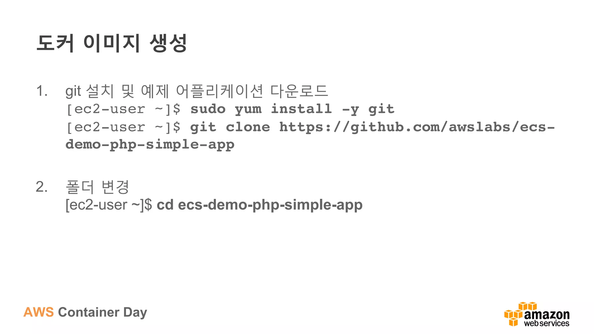 AWS Container Day
도커 이미지 생성
1.  git 설치 및 예제 어플리케이션 다운로드
[ec2-user ~]$ sudo yum install -y git 
[ec2-user ~]$ git clone https://github.com/awslabs/ecs-
demo-php-simple-app
2.  폴더 변경
[ec2-user ~]$ cd ecs-demo-php-simple-app
 