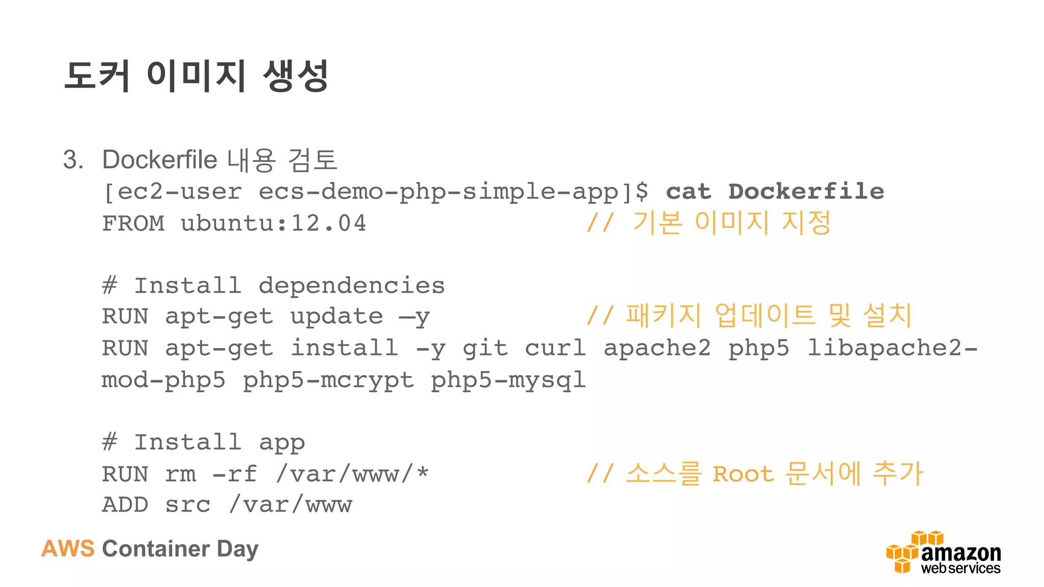 AWS Container Day
도커 이미지 생성
3.  Dockerfile 내용 검토
[ec2-user ecs-demo-php-simple-app]$ cat Dockerfile 
FROM ubuntu:12.04 // 기본 이미지 지정 
 
# Install dependencies 
RUN apt-get update –y // 패키지 업데이트 및 설치 
RUN apt-get install -y git curl apache2 php5 libapache2-
mod-php5 php5-mcrypt php5-mysql 
 
# Install app 
RUN rm -rf /var/www/* // 소스를 Root 문서에 추가 
ADD src /var/www 
 