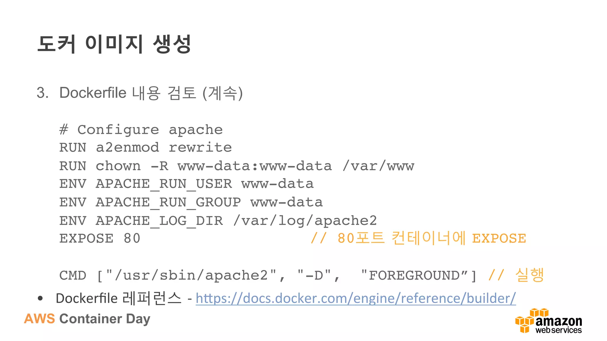 AWS Container Day
도커 이미지 생성
3.  Dockerfile 내용 검토 (계속)
# Configure apache 
RUN a2enmod rewrite 
RUN chown -R www-data:www-data /var/www 
ENV APACHE_RUN_USER www-data 
ENV APACHE_RUN_GROUP www-data 
ENV APACHE_LOG_DIR /var/log/apache2 
EXPOSE 80 // 80포트 컨테이너에 EXPOSE 
 
CMD ["/usr/sbin/apache2", "-D", "FOREGROUND”] // 실행
•  Dockerﬁle	
  레퍼런스 -­‐	
  h?ps://docs.docker.com/engine/reference/builder/	
  
 