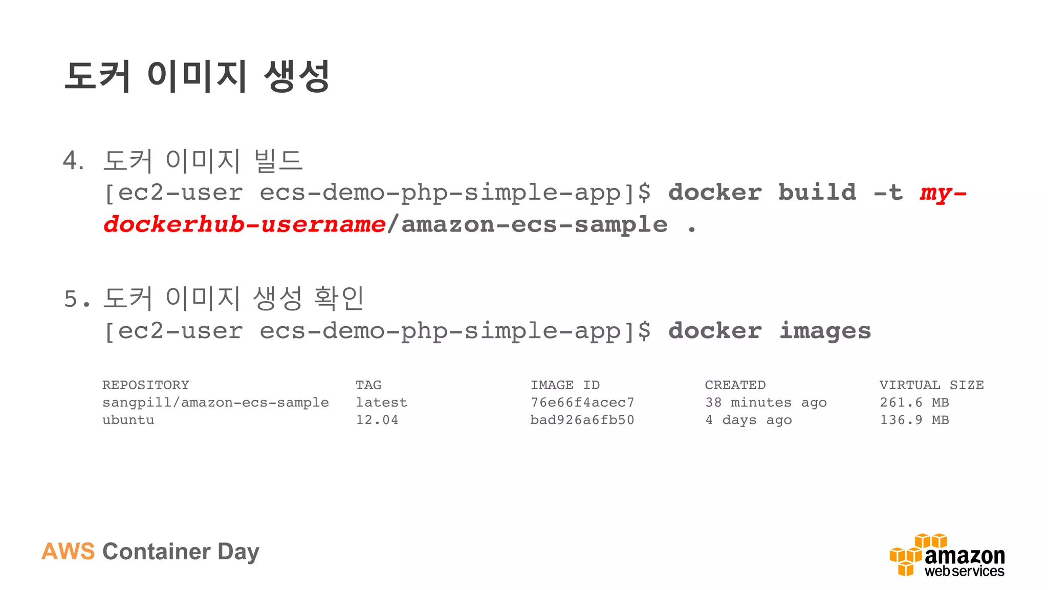 AWS Container Day
도커 이미지 생성
4.  도커 이미지 빌드
[ec2-user ecs-demo-php-simple-app]$ docker build -t my-
dockerhub-username/amazon-ecs-sample .
5.  도커 이미지 생성 확인 
[ec2-user ecs-demo-php-simple-app]$ docker images 
 
REPOSITORY TAG IMAGE ID CREATED VIRTUAL SIZE 
sangpill/amazon-ecs-sample latest 76e66f4acec7 38 minutes ago 261.6 MB 
ubuntu 12.04 bad926a6fb50 4 days ago 136.9 MB
 