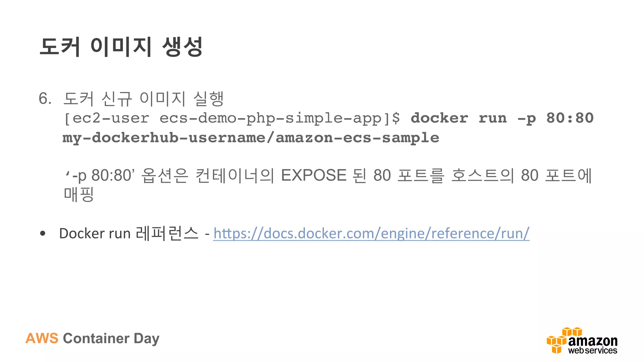 AWS Container Day
도커 이미지 생성
6.  도커 신규 이미지 실행
[ec2-user ecs-demo-php-simple-app]$ docker run -p 80:80
my-dockerhub-username/amazon-ecs-sample 
 
‘-p 80:80’ 옵션은 컨테이너의 EXPOSE 된 80 포트를 호스트의 80 포트에
매핑
•  Docker	
  run	
  레퍼런스 -­‐	
  h?ps://docs.docker.com/engine/reference/run/	
  
 
