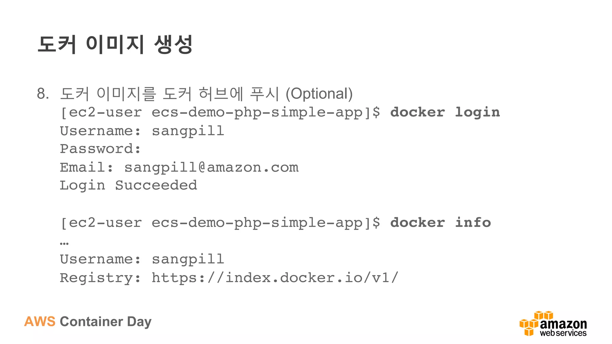 AWS Container Day
도커 이미지 생성
8.  도커 이미지를 도커 허브에 푸시 (Optional)
[ec2-user ecs-demo-php-simple-app]$ docker login 
Username: sangpill 
Password:  
Email: sangpill@amazon.com 
Login Succeeded 
 
[ec2-user ecs-demo-php-simple-app]$ docker info 
… 
Username: sangpill 
Registry: https://index.docker.io/v1/
 