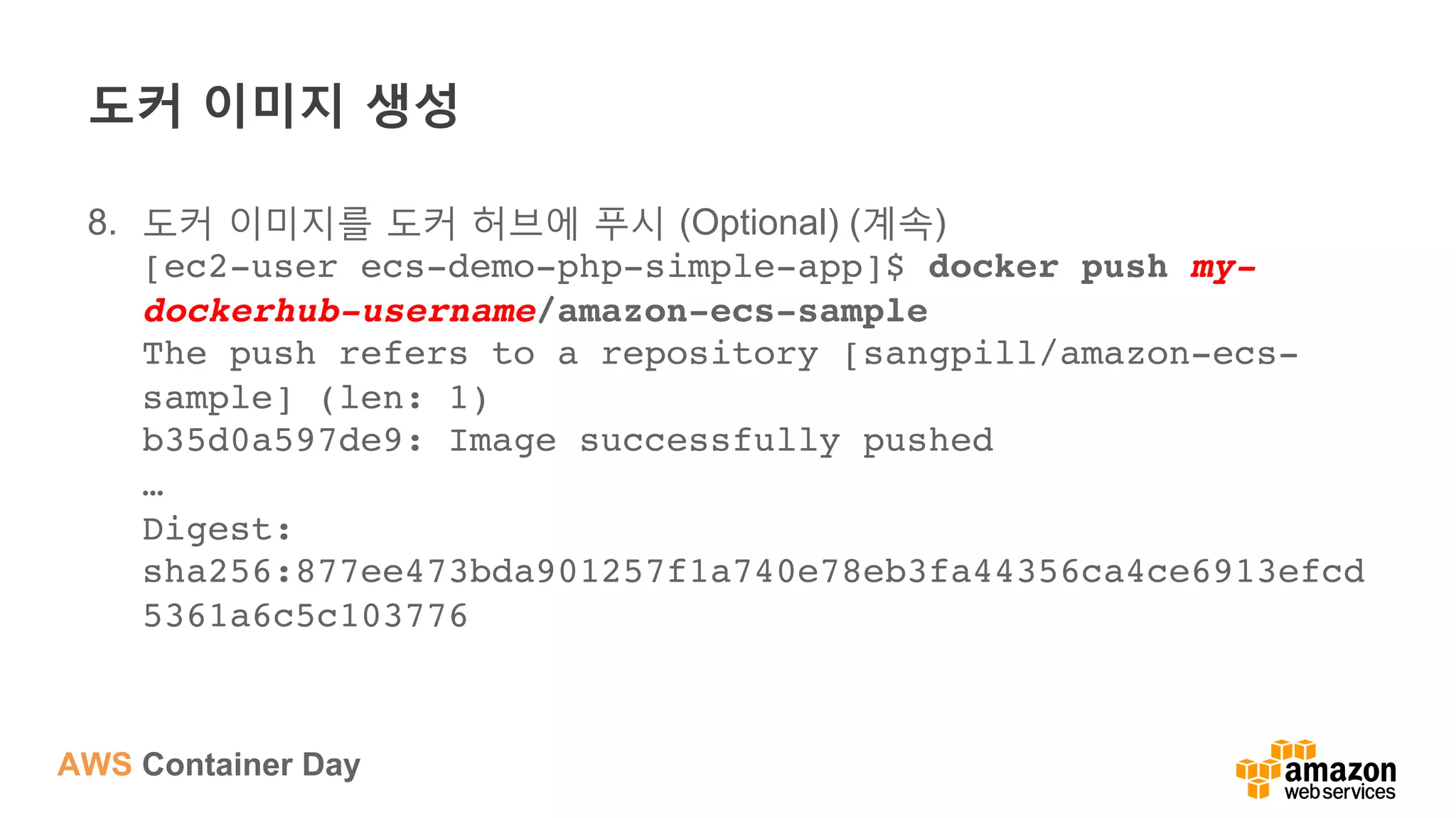 AWS Container Day
도커 이미지 생성
8.  도커 이미지를 도커 허브에 푸시 (Optional) (계속)
[ec2-user ecs-demo-php-simple-app]$ docker push my-
dockerhub-username/amazon-ecs-sample 
The push refers to a repository [sangpill/amazon-ecs-
sample] (len: 1)  
b35d0a597de9: Image successfully pushed  
… 
Digest:
sha256:877ee473bda901257f1a740e78eb3fa44356ca4ce6913efcd
5361a6c5c103776
 
