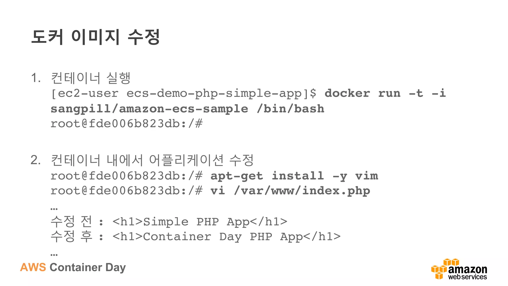 AWS Container Day
도커 이미지 수정
1.  컨테이너 실행
[ec2-user ecs-demo-php-simple-app]$ docker run -t -i
sangpill/amazon-ecs-sample /bin/bash 
root@fde006b823db:/#
2.  컨테이너 내에서 어플리케이션 수정
root@fde006b823db:/# apt-get install -y vim 
root@fde006b823db:/# vi /var/www/index.php 
… 
수정 전 : <h1>Simple PHP App</h1>  
수정 후 : <h1>Container Day PHP App</h1> 
…
 