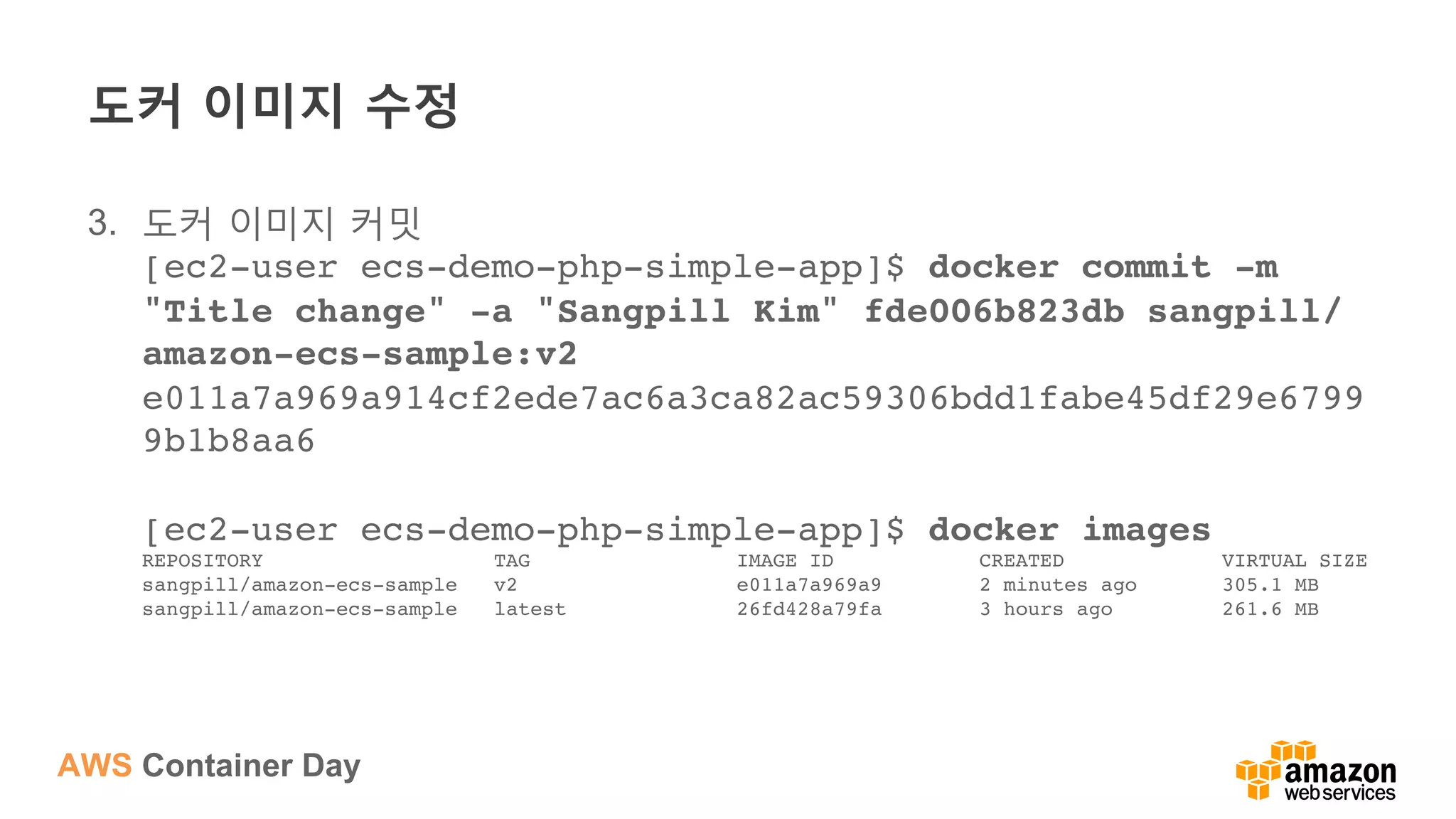 AWS Container Day
도커 이미지 수정
3.  도커 이미지 커밋
[ec2-user ecs-demo-php-simple-app]$ docker commit -m
"Title change" -a "Sangpill Kim" fde006b823db sangpill/
amazon-ecs-sample:v2 
e011a7a969a914cf2ede7ac6a3ca82ac59306bdd1fabe45df29e6799
9b1b8aa6 
 
[ec2-user ecs-demo-php-simple-app]$ docker images 
REPOSITORY TAG IMAGE ID CREATED VIRTUAL SIZE 
sangpill/amazon-ecs-sample v2 e011a7a969a9 2 minutes ago 305.1 MB 
sangpill/amazon-ecs-sample latest 26fd428a79fa 3 hours ago 261.6 MB
 