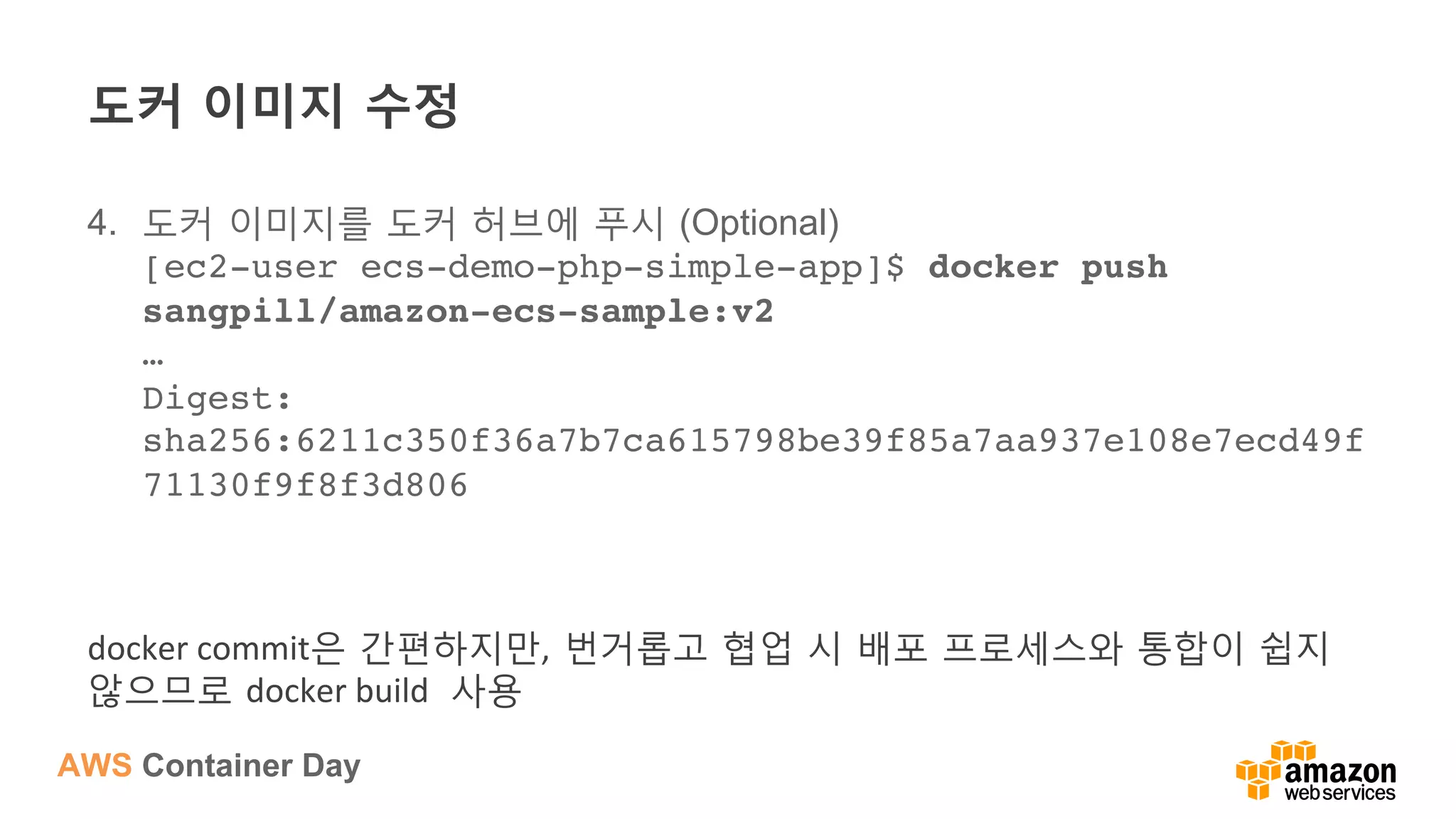 AWS Container Day
도커 이미지 수정
4.  도커 이미지를 도커 허브에 푸시 (Optional)
[ec2-user ecs-demo-php-simple-app]$ docker push
sangpill/amazon-ecs-sample:v2 
… 
Digest:
sha256:6211c350f36a7b7ca615798be39f85a7aa937e108e7ecd49f
71130f9f8f3d806
docker	
  commit은 간편하지만, 번거롭고 협업 시 배포 프로세스와 통합이 쉽지
않으므로 docker	
  build	
   사용	
  
 