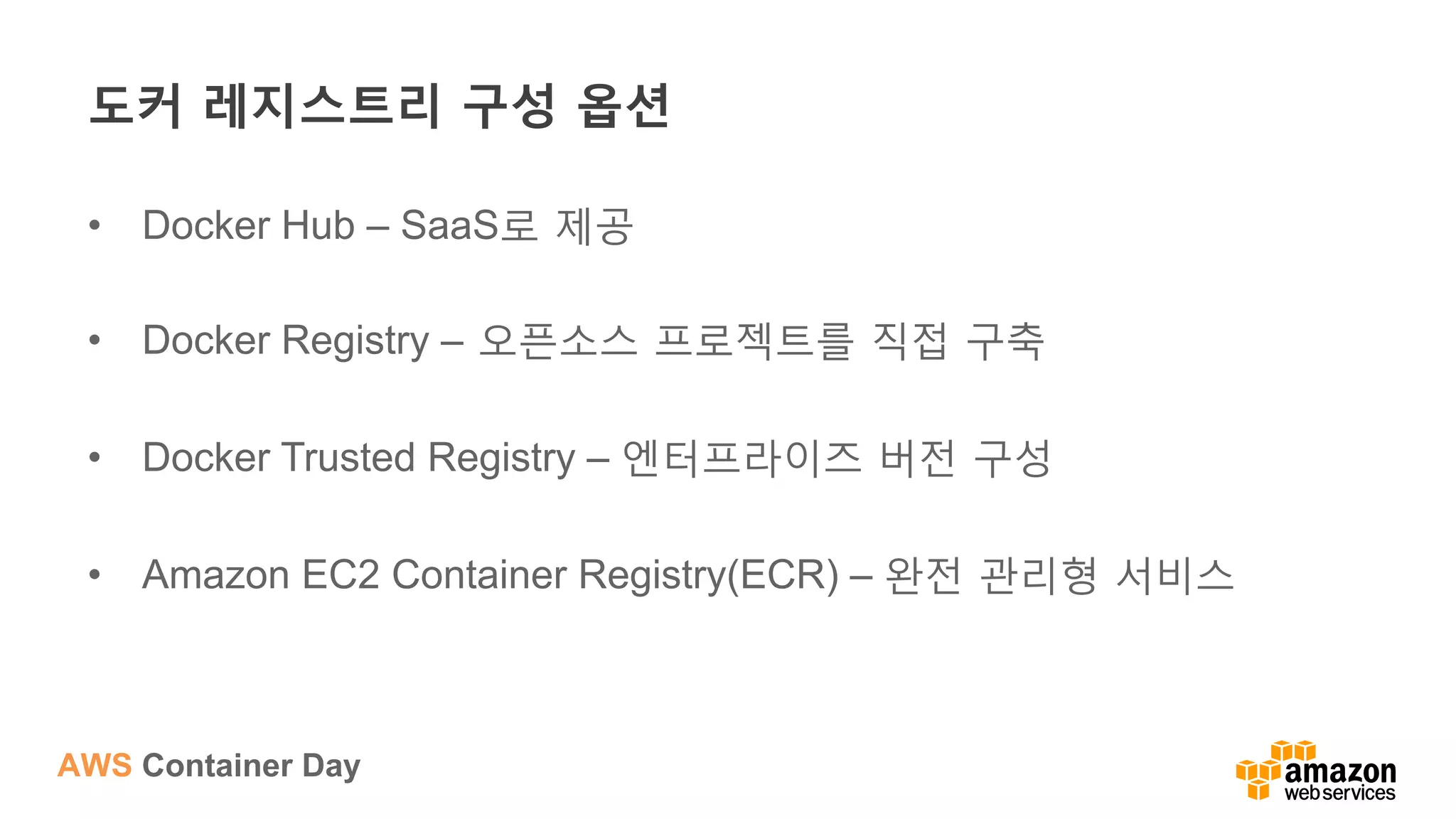AWS Container Day
도커 레지스트리 구성 옵션
•  Docker Hub – SaaS로 제공
•  Docker Registry – 오픈소스 프로젝트를 직접 구축
•  Docker Trusted Registry – 엔터프라이즈 버전 구성
•  Amazon EC2 Container Registry(ECR) – 완전 관리형 서비스
 