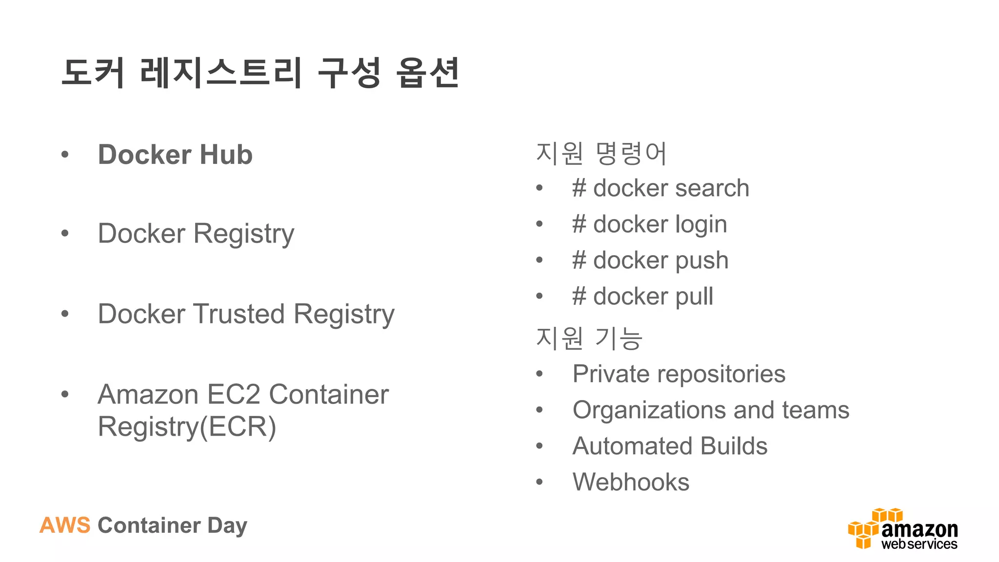 AWS Container Day
도커 레지스트리 구성 옵션
•  Docker Hub
•  Docker Registry
•  Docker Trusted Registry
•  Amazon EC2 Container
Registry(ECR)
지원 명령어
•  # docker search
•  # docker login
•  # docker push
•  # docker pull
지원 기능
•  Private repositories
•  Organizations and teams
•  Automated Builds
•  Webhooks
 