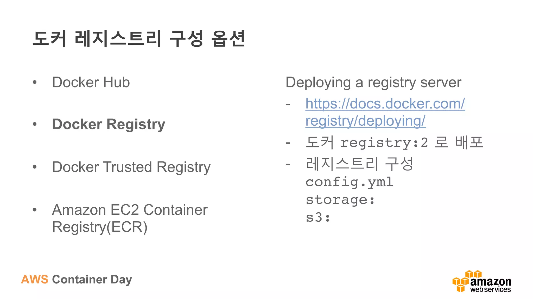AWS Container Day
도커 레지스트리 구성 옵션
•  Docker Hub
•  Docker Registry
•  Docker Trusted Registry
•  Amazon EC2 Container
Registry(ECR)
Deploying a registry server
-  https://docs.docker.com/
registry/deploying/
-  도커 registry:2 로 배포
-  레지스트리 구성
config.yml 
storage: 
s3: 
 