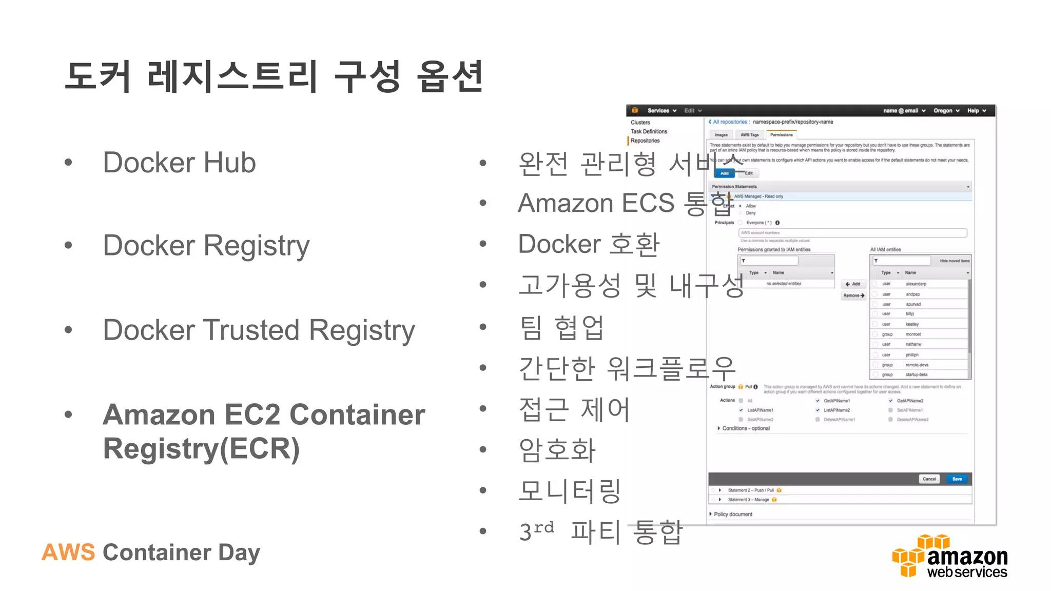 AWS Container Day
도커 레지스트리 구성 옵션
•  Docker Hub
•  Docker Registry
•  Docker Trusted Registry
•  Amazon EC2 Container
Registry(ECR)
•  완전 관리형 서비스
•  Amazon ECS 통합
•  Docker 호환
•  고가용성 및 내구성
•  팀 협업
•  간단한 워크플로우
•  접근 제어
•  암호화
•  모니터링
•  3rd 파티 통합
 