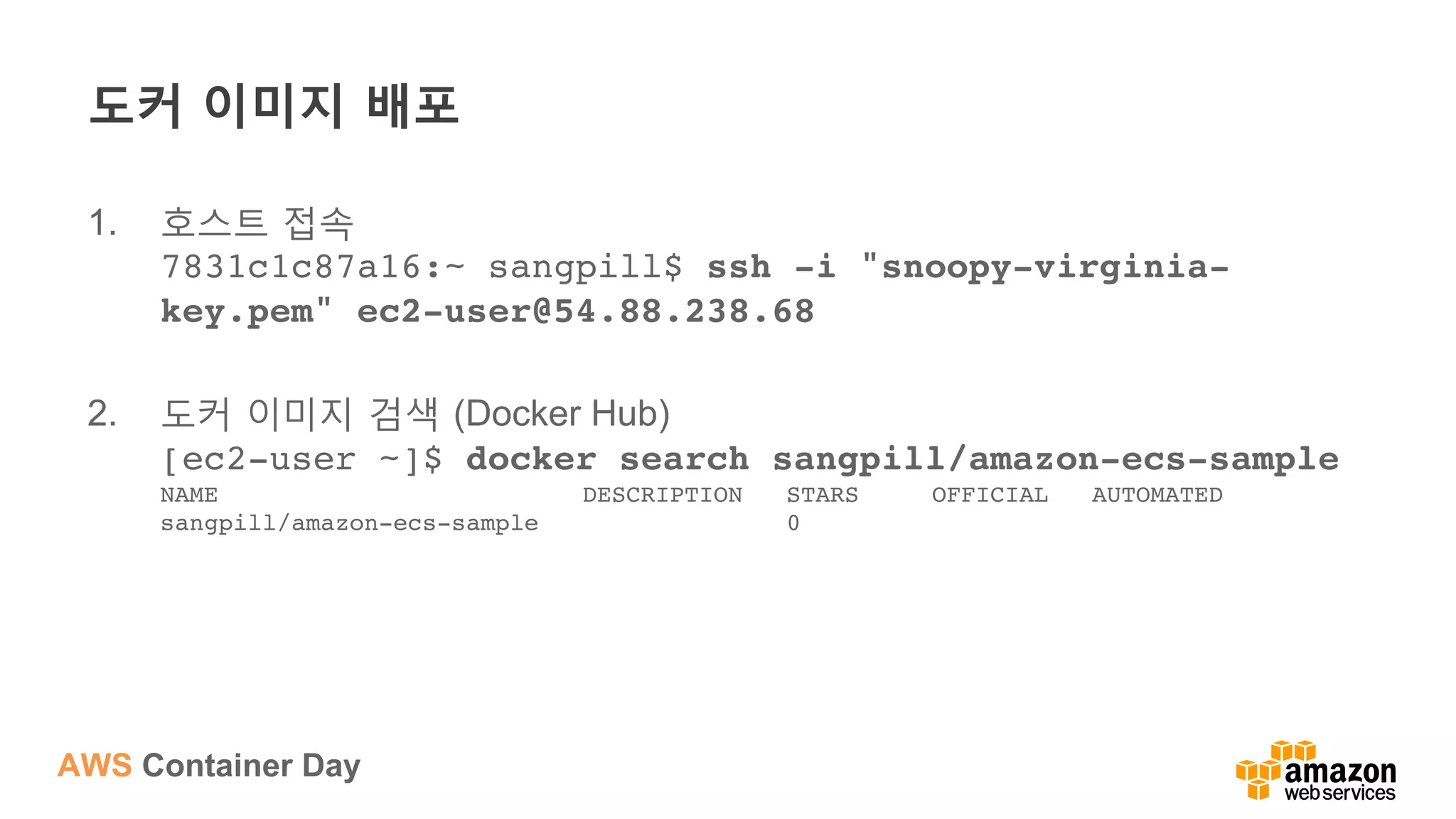 AWS Container Day
도커 이미지 배포
1.  호스트 접속
7831c1c87a16:~ sangpill$ ssh -i "snoopy-virginia-
key.pem" ec2-user@54.88.238.68
2.  도커 이미지 검색 (Docker Hub)
[ec2-user ~]$ docker search sangpill/amazon-ecs-sample 
NAME DESCRIPTION STARS OFFICIAL AUTOMATED 
sangpill/amazon-ecs-sample 0
 