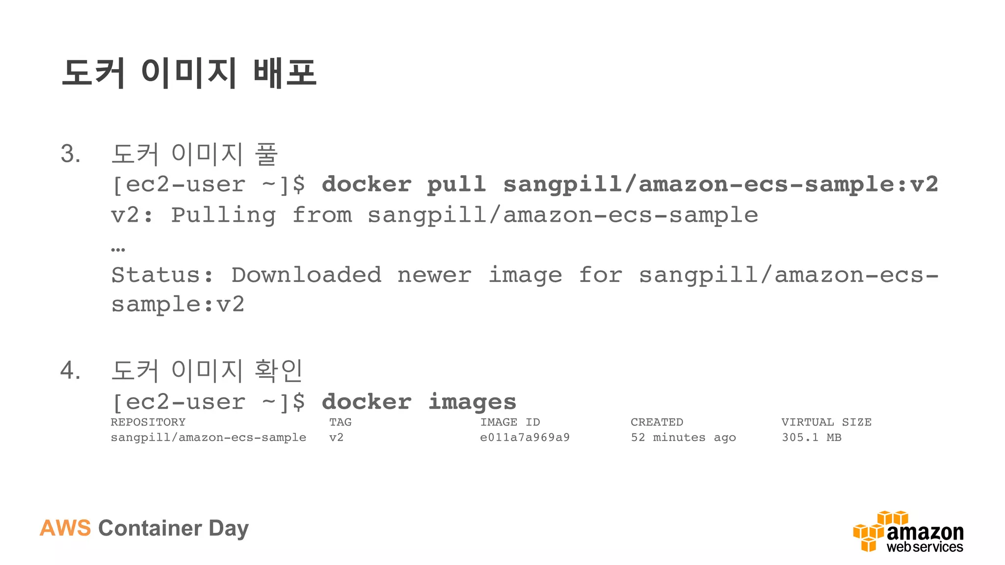 AWS Container Day
도커 이미지 배포
3.  도커 이미지 풀
[ec2-user ~]$ docker pull sangpill/amazon-ecs-sample:v2 
v2: Pulling from sangpill/amazon-ecs-sample 
… 
Status: Downloaded newer image for sangpill/amazon-ecs-
sample:v2 
4.  도커 이미지 확인
[ec2-user ~]$ docker images 
REPOSITORY TAG IMAGE ID CREATED VIRTUAL SIZE 
sangpill/amazon-ecs-sample v2 e011a7a969a9 52 minutes ago 305.1 MB
 