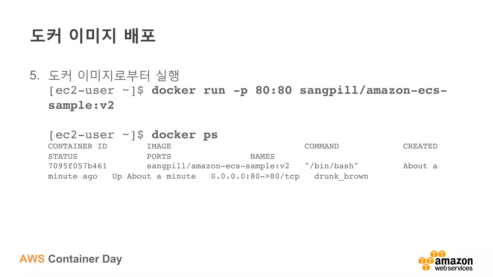AWS Container Day
도커 이미지 배포
5.  도커 이미지로부터 실행
[ec2-user ~]$ docker run -p 80:80 sangpill/amazon-ecs-
sample:v2 
 
[ec2-user ~]$ docker ps 
CONTAINER ID IMAGE COMMAND CREATED
STATUS PORTS NAMES 
7095f057b461 sangpill/amazon-ecs-sample:v2 "/bin/bash" About a
minute ago Up About a minute 0.0.0.0:80->80/tcp drunk_brown
 